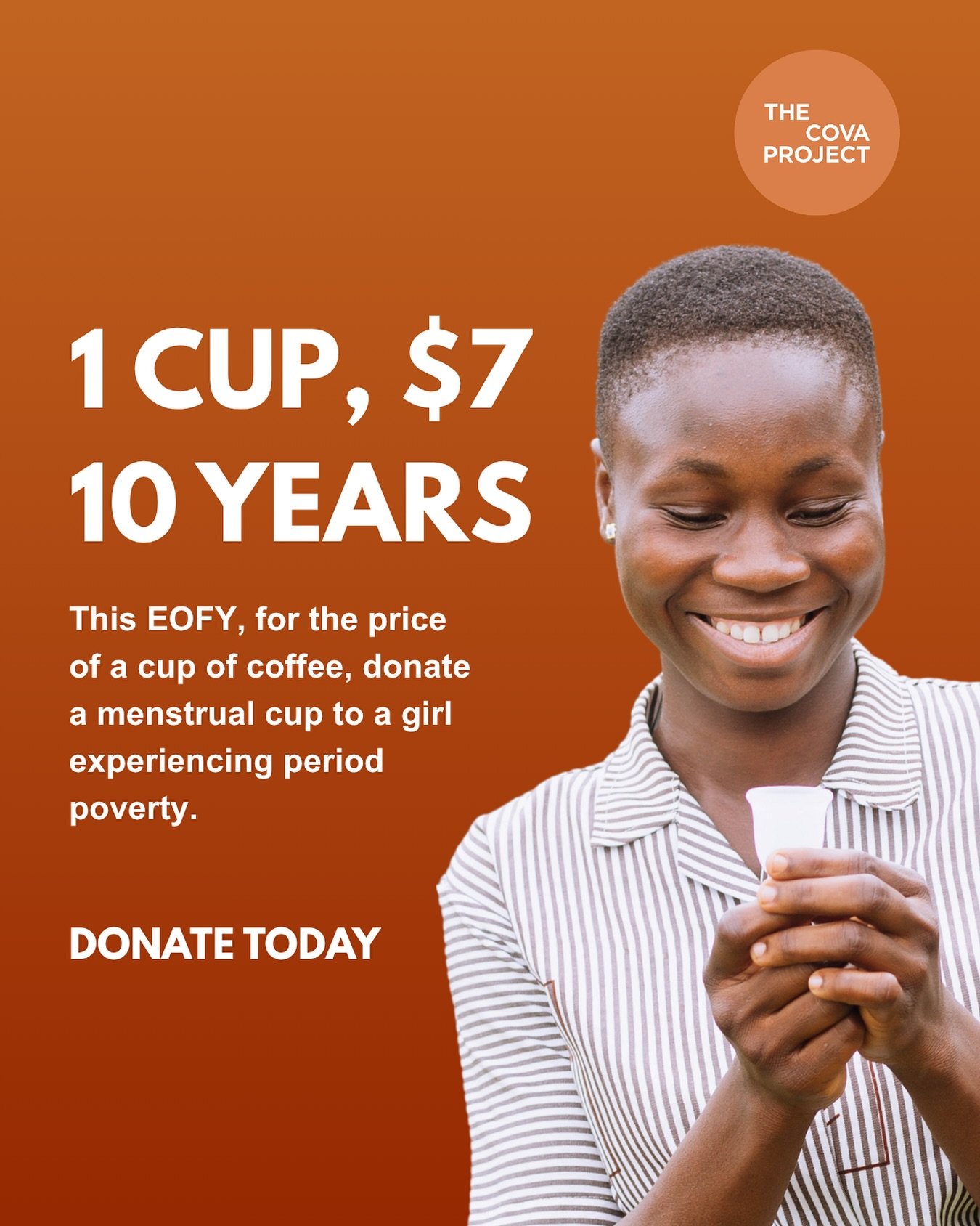 DONATE TODAY!
Let&rsquo;s keep it simple. 1 CUP, $7, 10 YEARS of menstrual health solutions for a girl.

When you&rsquo;re considering where to put your precious dollars this EOFY, think big impact. Gender equality starts with an equal education but 