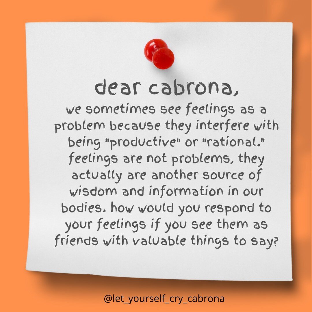 Dear Cabrona, 

We can sometimes see our feelings as a problem because they interfere with being &quot;productive&quot; or &quot;rational.&quot; It can feel like they are in the way. 

Feelings are actually another source of wisdom and information fo