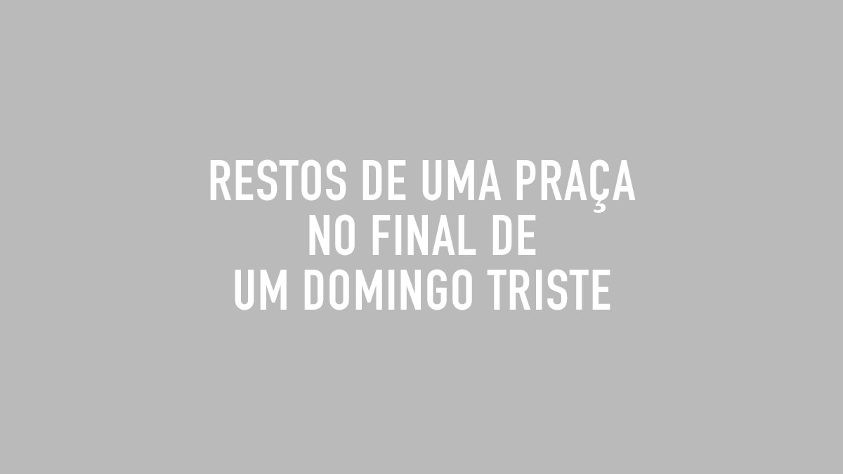 RESTOS DE UMA PRAÇA NO FINAL DE UM DOMINGO TRISTE