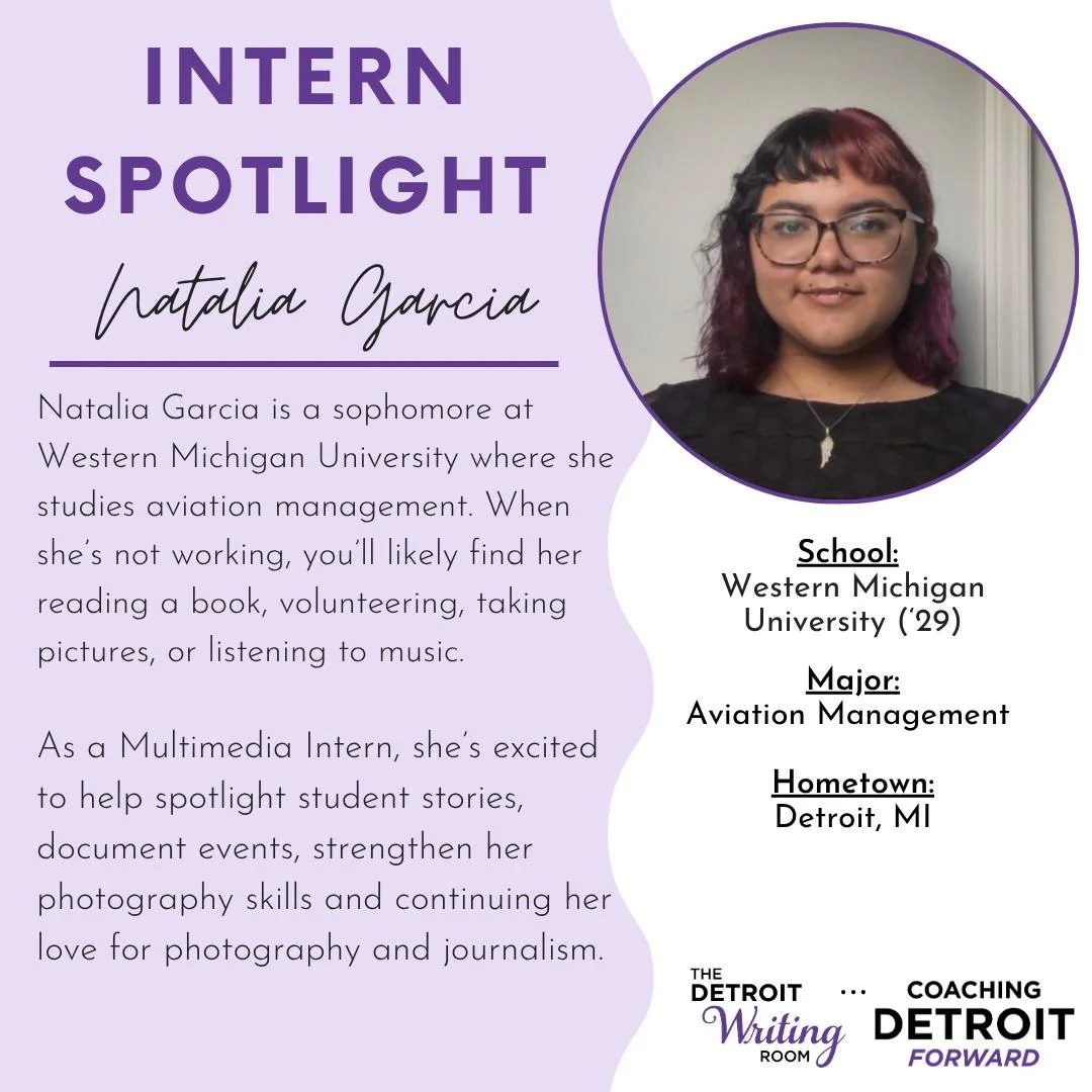 Meet our 2026 fall interns!

Natalie Garcia is a student at Western Michigan University studying aviation management. This fall she will be working as the Detroit Writing Room and Coaching Detroit Forward&rsquo;s Multimedia Intern. With Detroit as he
