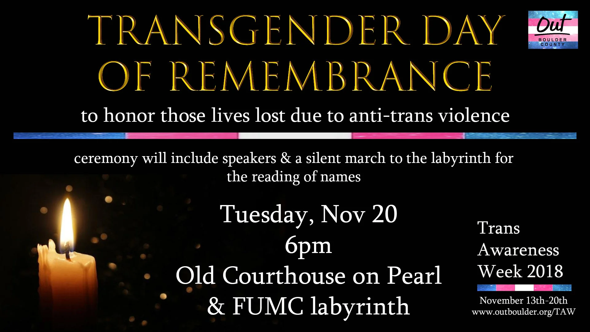 Transgender Day of Remembrance is an annual observance on November 20 that honors those lives lost due to anti-transgender violence. We will meet at the Courthouse on Pearl Street in Boulder to begin the ceremony and hear from speakers. Then we will walk silently together to the First United Methodist Church labyrinth for the reading of names. Attendees will have time to walk the labyrinth after the names are read. Facebook Event Info