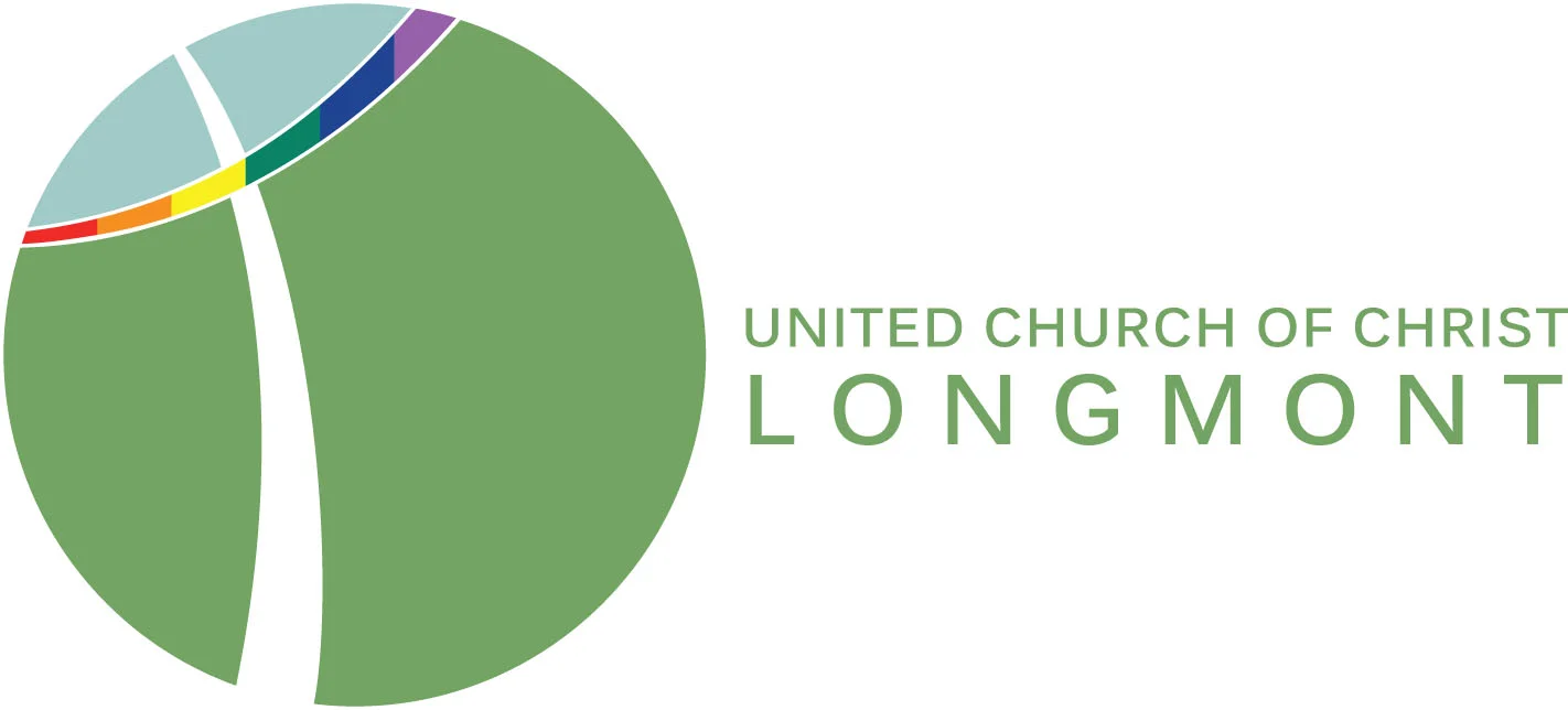 In keeping with the life and teachings of Christ Jesus, we joyfully and unconditionally welcome all people of any age, gender, gender identity, gender expression, race, culture, ability, or sexual orientation into our community of faith and affirm the worth of all people as unique individuals made in God's image. We are open to the special gifts that each person brings and invite each one to participate in the life of our church. ucclongmont.org 1500 9th Ave Longmont, CO 80501 303.776.4940