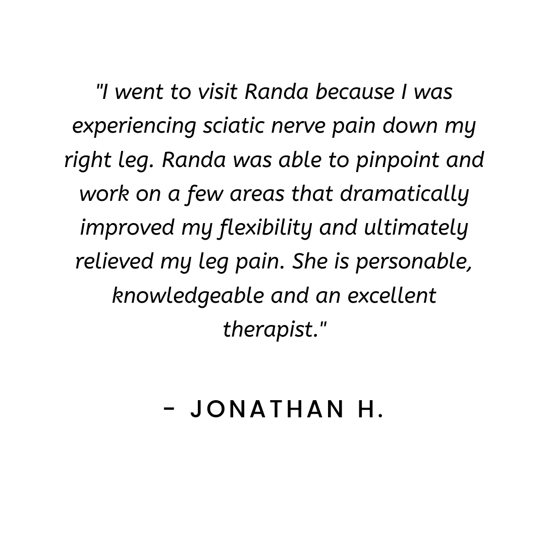 I went to visit Randa because I was experiencing sciatic nerve pain down my right leg. Randa was able to pinpoint and work on a few areas that dramatically improved my flexibility and ultimately relieved my leg pain.-3.jpg