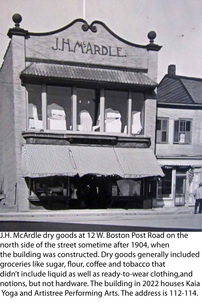  J.H. McArdle dry goods at then-12 W. Boston Post Road in Mamaroneck on the north side of the street sometime after 1904, when the building was constructed. Dry goods generally included groceries like sugar, flour, coffee and tobacco that didn’t incl