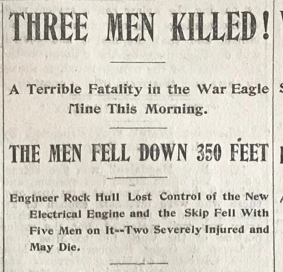The first reporting of the accident by the Rossland Miner , Saturday May 20th, 1899. From the article: R. Hull who was the engineer in charge of the electric hoist, seems to have lost control of the skip in some inexplicable manner and the result was that it dropped from the 250-foot level to the 600-foot level, a distance of 350 feet. The skip was smashed and broken, and the dead and the wounded mixed up in the wreck. The miners working in the other parts of the mine hurried to the rescue of their unfortunate comrades. It was found that Thomas Neville, A.J. Honeyford and Jams O. Palmer were killed.