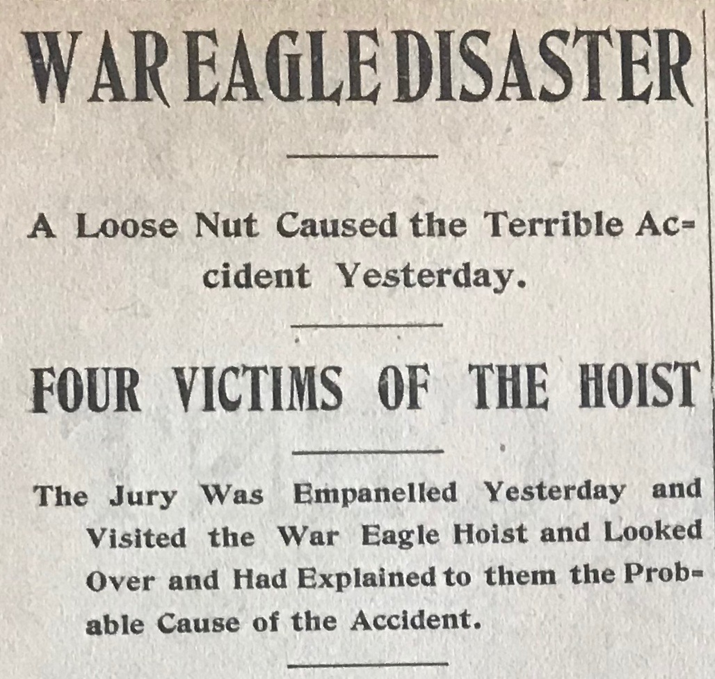 Rossland Miner , Monday May 22nd, 1899. From the article: At 12:30 o’clock this morning an accident occurred in the War Eagle by which three men lost their lives and two were severely injured. At the hour mentioned Thomas Nelville, H. A. Honeyford, James O. Palmer, Mike Cooke, and W.F. Schoefled got on the skip in the main shaft of the mine for the purpose of going from one level to another. R. Hall who was the engineer in charge of the electric hoist, seems to have lost control of the skip in some inexplicable manner and the result was that it dropped from the 250-foot level to the 600-foot level, a distance of 350 feet. The skip was smashed and broken, and the dead and the wounded mixed up in the wreck. The miners working in the other parts of the mine hurried to the rescue of their unfortunate comrades. It was found that Thomas Neville, A.J. Honeyford and Jams O. Palmer were killed.