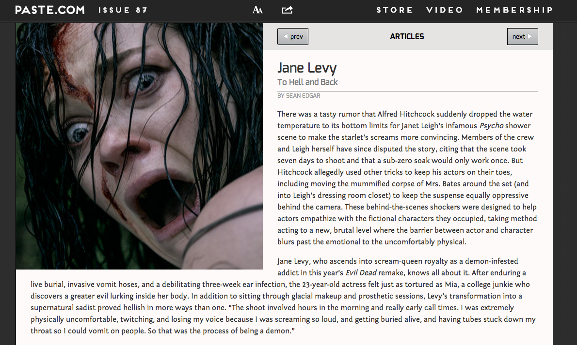 I like actress Jane Levy and I like horror movies, so I wrote a feature on the 2013 Evil Dead remake courtesy director Fede Álvarez. Levy was also an immaculately friendly interview. She endured a hellish shoot, mirroring the trials of the actresses in Alfred Hitchcock’s notorious productions. She wasn’t supposed to talk about her various hardships during the shoot —which landed her in a hospital bed—but she did. I spent all of Easter writing about it in a coffee shop in Columbus, Ohio. The piece balanced her enthusiasm with the fact that she had suffered painfully for her art.