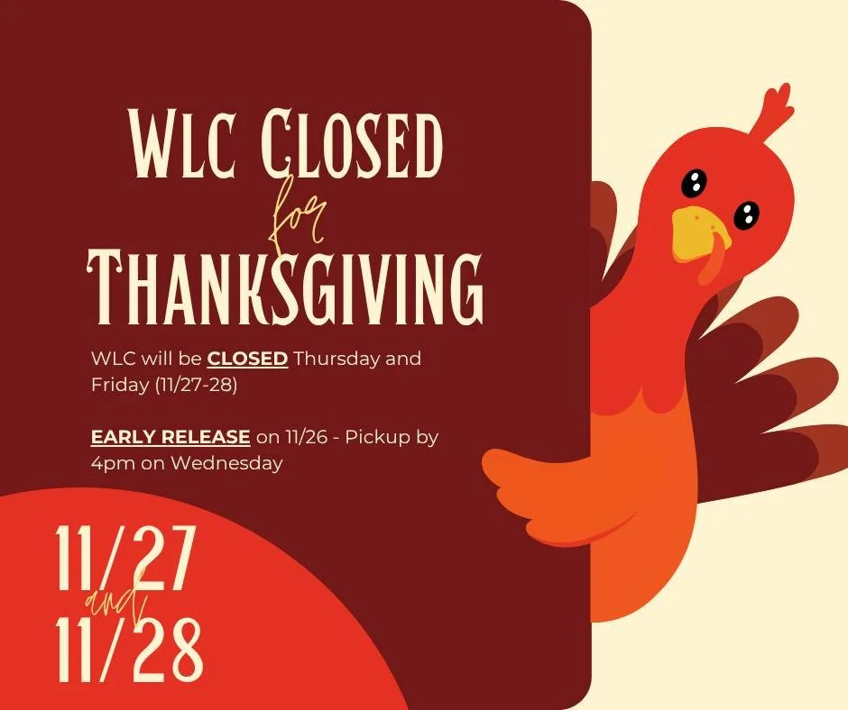 WLC will be closed Thursday,  November 27th - Friday, November 28th for Thanksgiving! There will be an Early Release on Wednesday, November 26th - please pickup your child by 4:00pm. We hope you have an amazing holiday with your friends and family. W