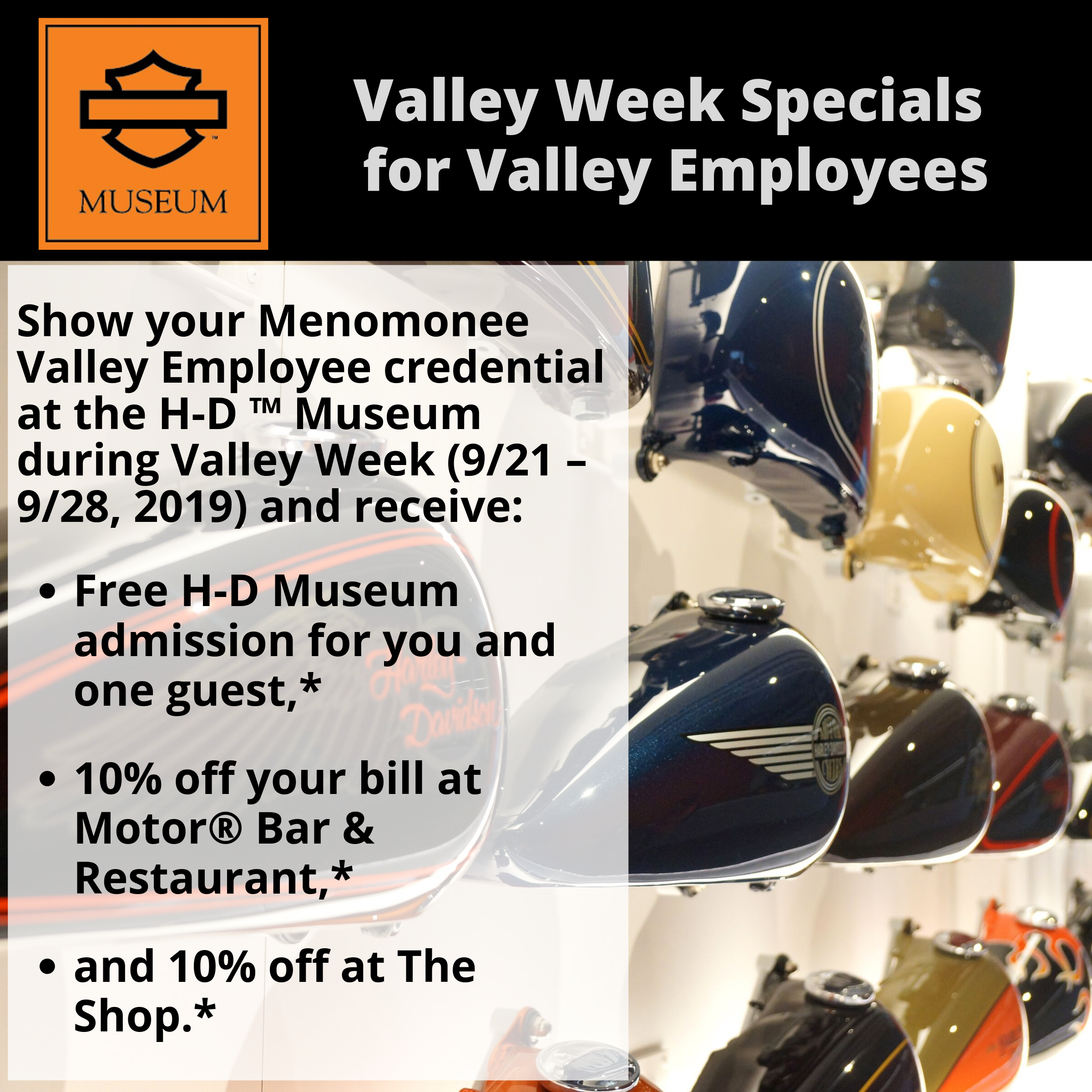 *10% off your bill at Motor® Bar & Restaurant before tax, 10% off your bill at the Shop and free admission for yourself and one guest during the 2019 Valley Week hosted by Menomonee Valley Partners September 21-28, 2019. Cannot be redeemed for cash or cash equivalent. Offer not valid on previous visits. Cannot be combined with any other offer, discount or promotion. Offer can be changed at any time without notice. Void where prohibited or restricted by law. © 2019 H-D or its affiliates. Harley-Davidson, H-D, Harley, Harley-Davidson Museum and the Bar & Shield Logo are among the trademarks of H-D U.S.A., LLC. Third-party trademarks are the property of their respective owners