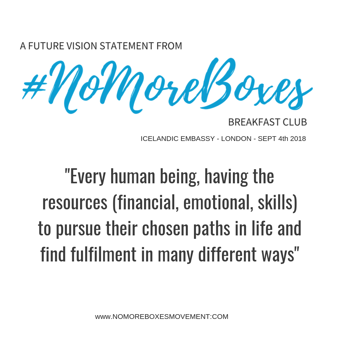 Future Vision Statement from #NoMoreBoxes Breakfast Club: “Every human being, having the resources (financial, emotional, skills) to pursue their chosen paths in life and find fulfilment in many different ways”
