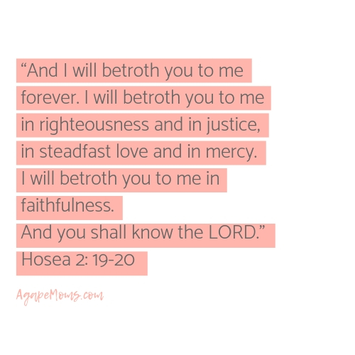 Copy And I will betroth you to me forever. I will betroth you to me in righteousness and in justice, in steadfast love and in mercy. I will betroth you to me in faithfulness. And you shall know the LORD..jpg