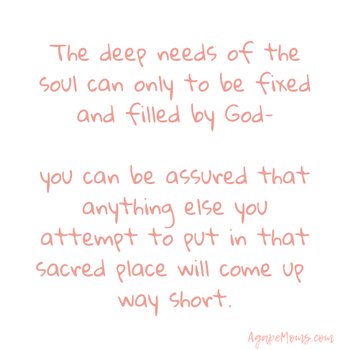 The deep needs of the soul can only to be fixed and filled by God–you can be assured that anything else you attempt to put in that sacred place will come up way short.png