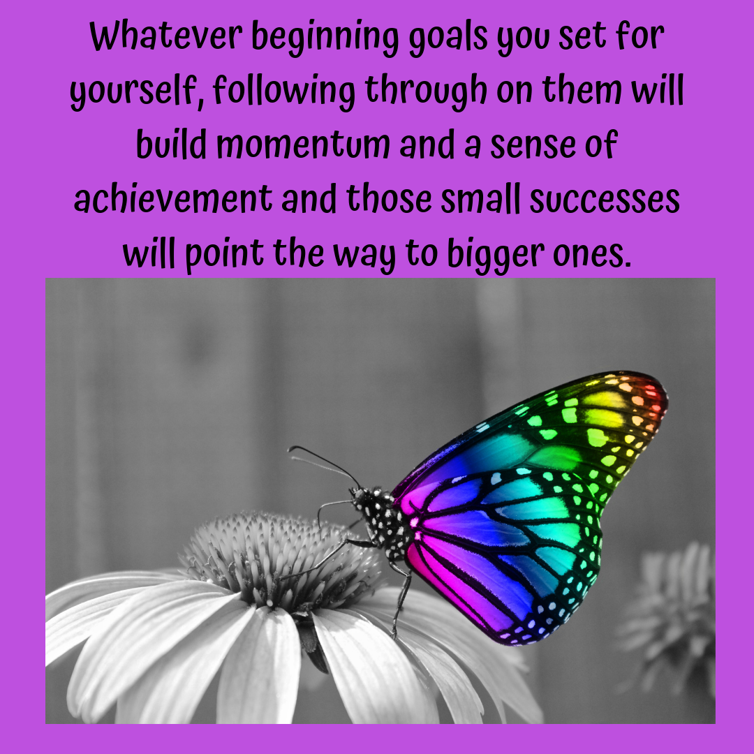 Whatever beginning goals you set for yourself, following through on them will build momentum and a sense of achievement and those small successes will point the way to bigger ones..png
