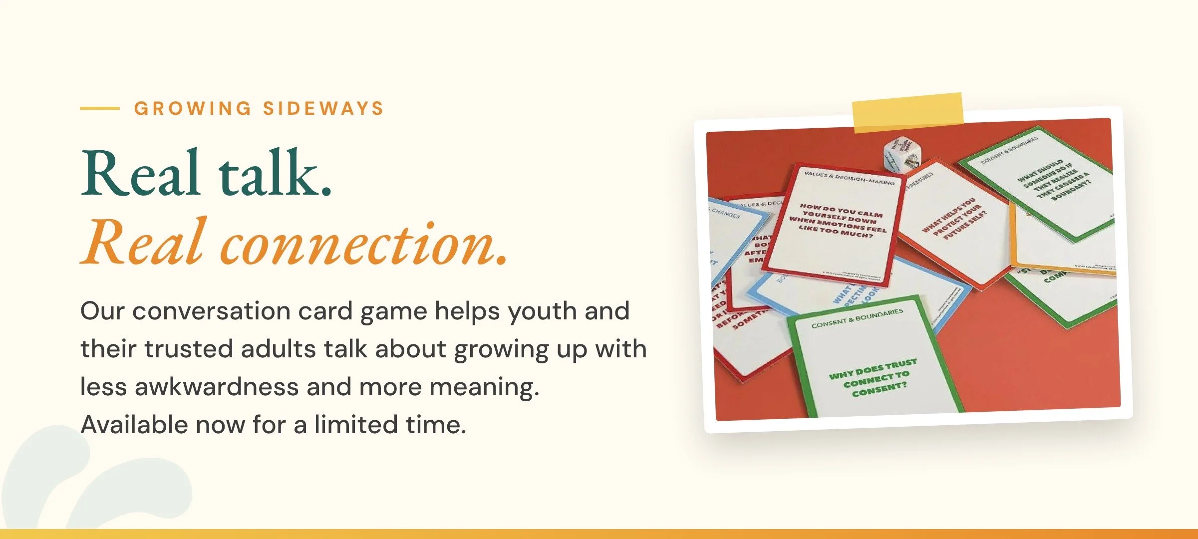 Growing Sideways. Real talk, real connection. A conversation card game that helps youth and their trusted adults talk about growing up with less awkwardness and more meaning. Available now for a limited time. Photo of Growing Sideways game cards.