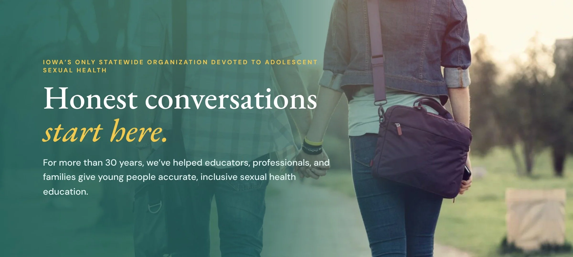 Honest conversations start here: Iowa’s only statewide organization devoted to adolescent sexual health. For more than 30 years, we’ve helped educators, professionals, and families give young people accurate, inclusive sexual health education.