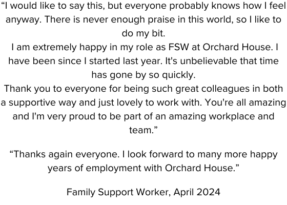 “I would like to say this, but everyone probably knows how I feel anyway. There is never enough praise in this world, so I like to do my bit. I am extremely happy in my role as FSW at Orchard Hous.png