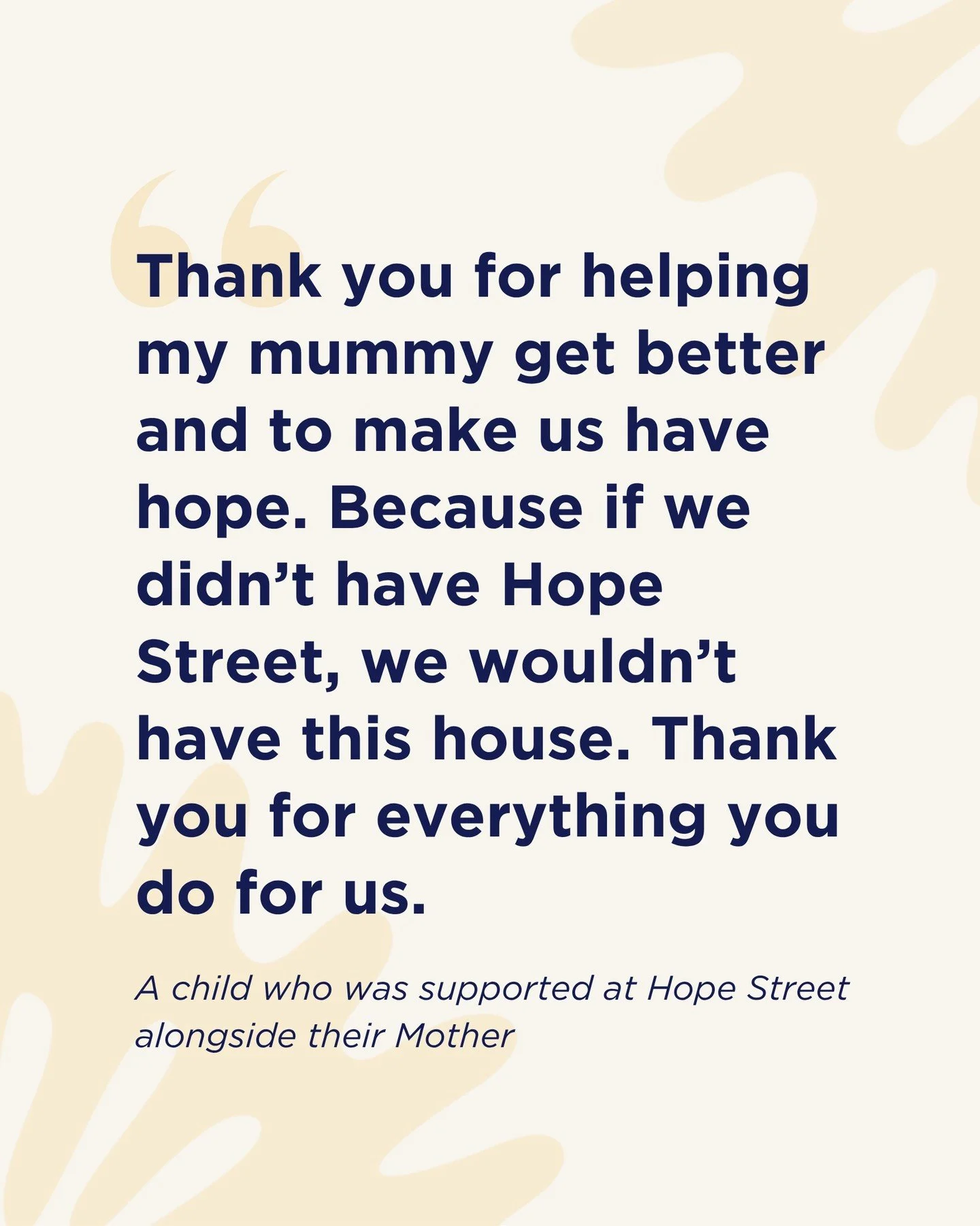 "Thank you for helping my mummy get better and to make us have hope. Because if we didn’t have Hope Street, we wouldn’t have this house. Thank you for everything you do for us."
These are the words of a child who was supported