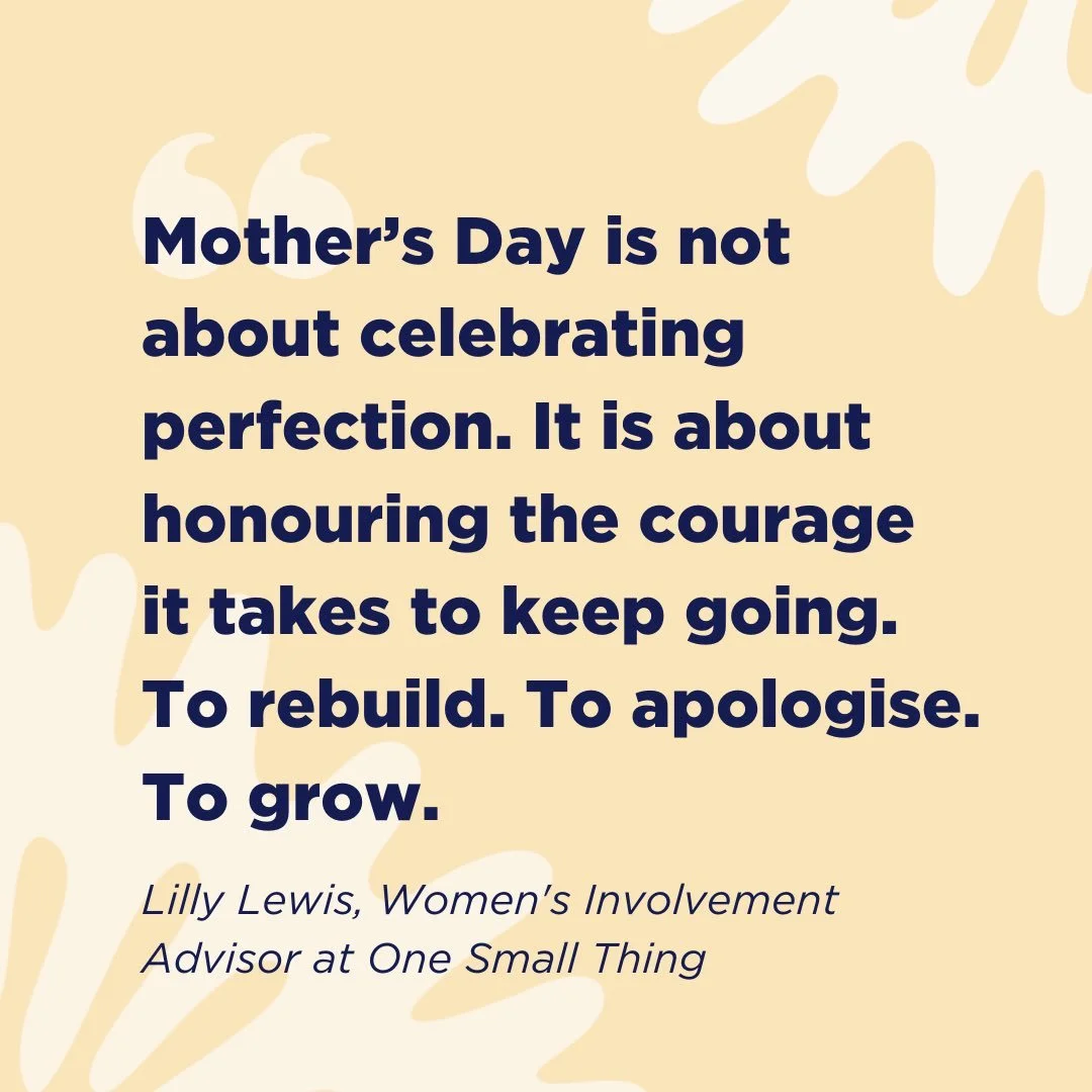 &ldquo;Mother&rsquo;s Day is not about celebrating perfection. It is about honouring the courage it takes to keep going. To rebuild. To apologise. To grow.&rdquo;

This Mother&rsquo;s Day, Lilly Lewis, Women&rsquo;s Involvement Advisor at One Small T