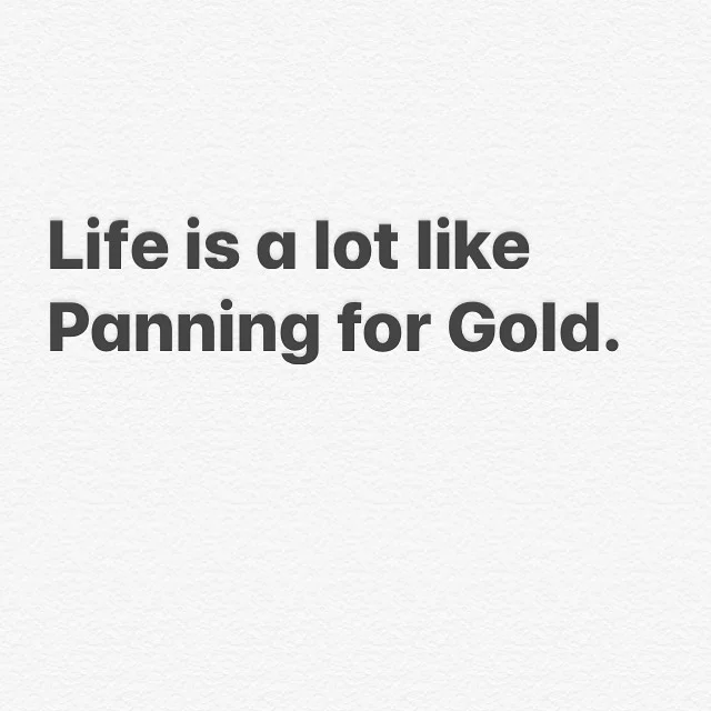 So many experiences,  Relationships, friendships, jobs and memories are like panning for gold. 
Most times you will filter through tons of shit to find the small but very valuable pieces. 
Sometimes it doesn&rsquo;t &ldquo;pan out&rdquo;. In those ti