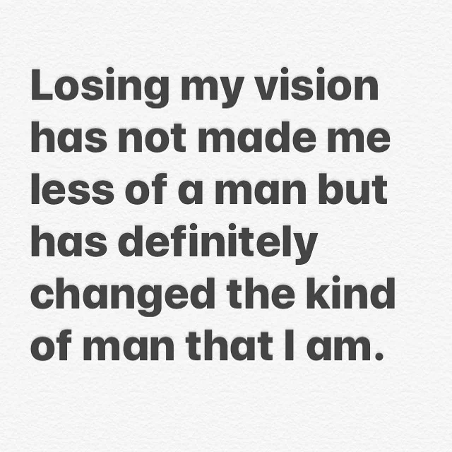 Losing my vision has not made me less of a man but has definitely changed the type of man that I am

When I was nine I found out that I was going to lose my vision. At that age I had no idea how profound and dramatic those effects would be. Socially,