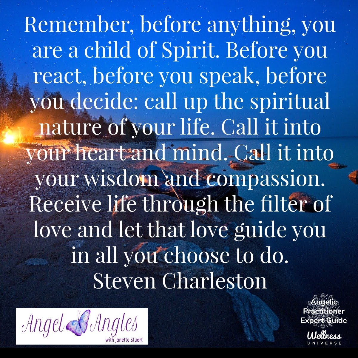 Remember, before anything, you are a child of Spirit. Before you react, before you speak, before you decide: call up the spiritual nature of your life. Call it into your heart and mind. Call it into your wisdom and compassion. Receive life through th