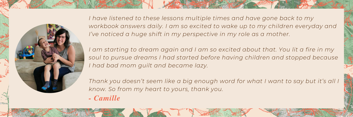 “I have listened to these lessons multiple times and have gone back to my workbook answers daily. I am so excited to wake up to my children everyday and I’ve noticed a huge shift in my perspective in my role as a m.png