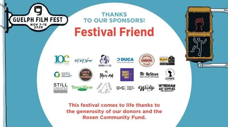 As a not-for-profit organization, the Guelph Film Festival relies on the generous support of sponsors, donors, and granting partners to bring bold documentary storytelling to our community. 
We’re deeply grateful to our 2025 Festival Friends &