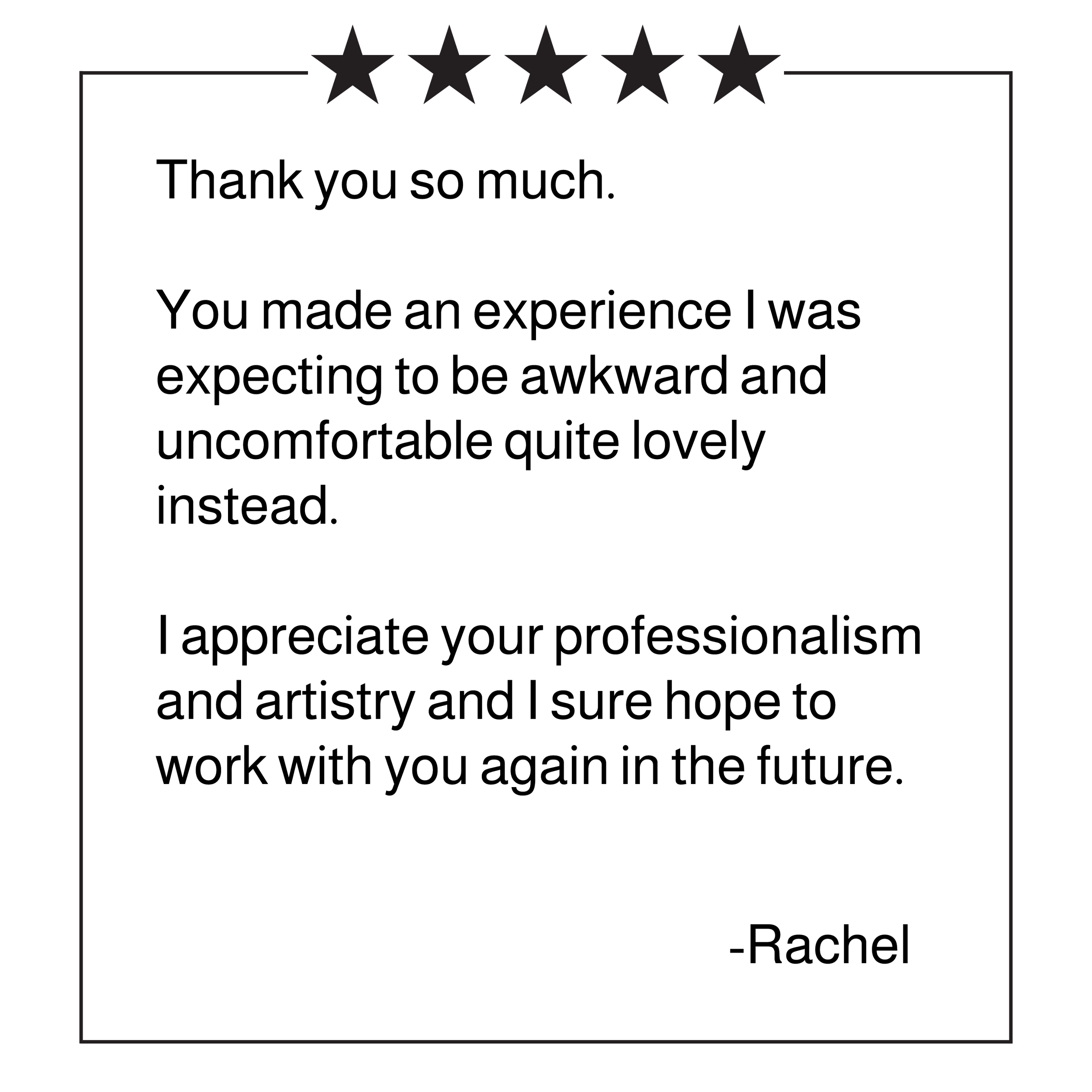 5 star review for Boudoir By Noel: "Thank you so much. You made and experience I was expecting to be awkward and uncomfortable quite lovely instead. I appreciate your professionalism and artistry and I sure hope to work with you again in the future."