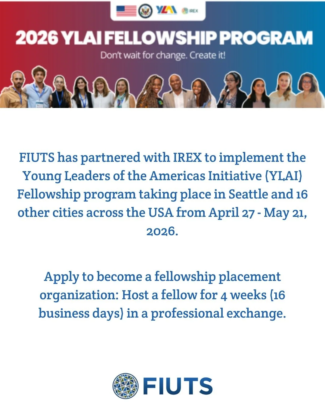 FIUTS has partnered with IREX to implement the Young Leaders of the Americas Initiative (YLAI) Fellowship program taking place in Seattle and 16 other cities across the USA from April 27 - May 21, 2026.
&nbsp;
YLAI is the U.S. Department of State's f