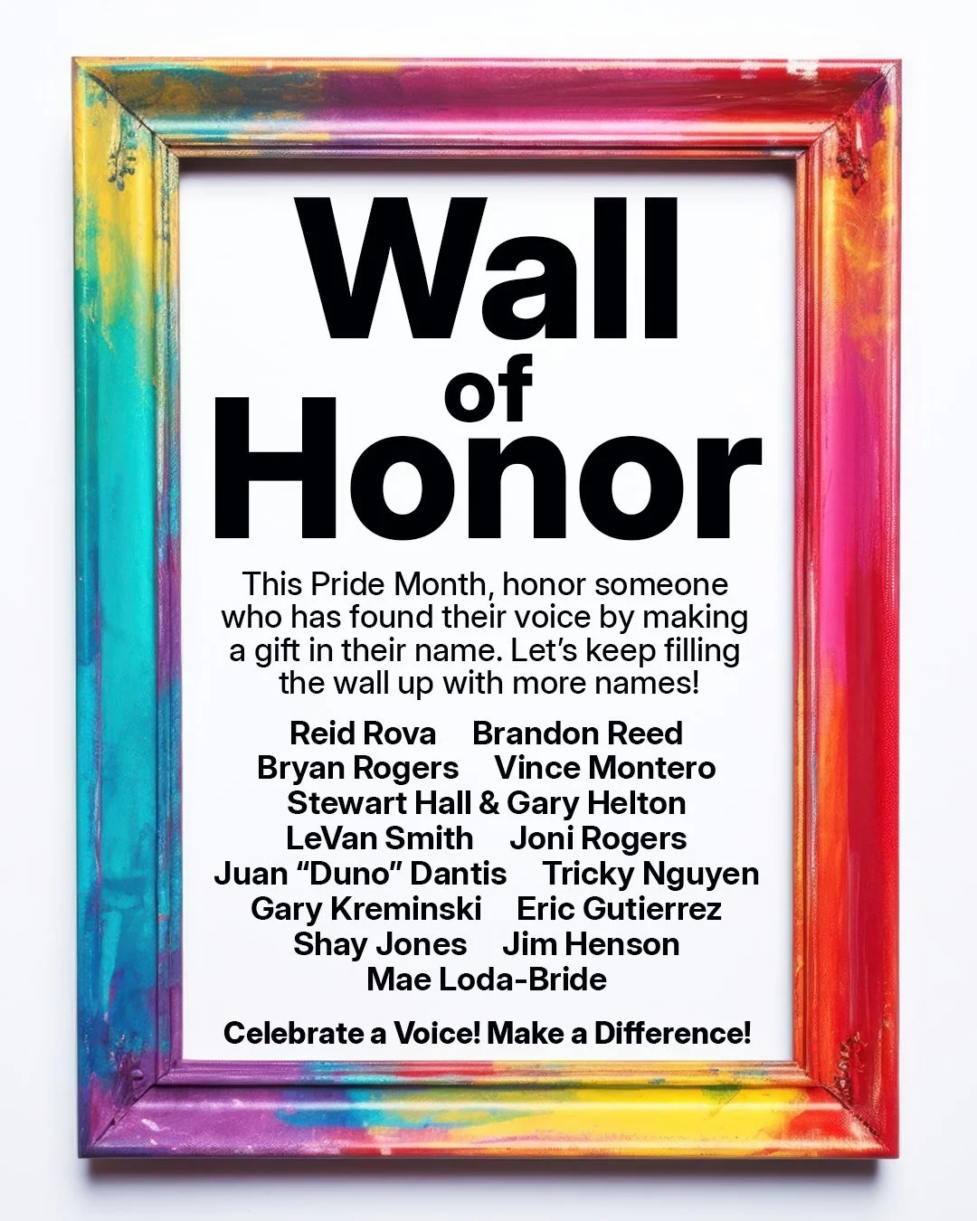 Keep adding names to the wall! Honor someone who has found their voice this Pride Month!

Make a gift in their name. It says I SEE, I CELEBRATE YOU! Your donation supports that mission by celebrating a voice and making a difference.

Let's fill this 