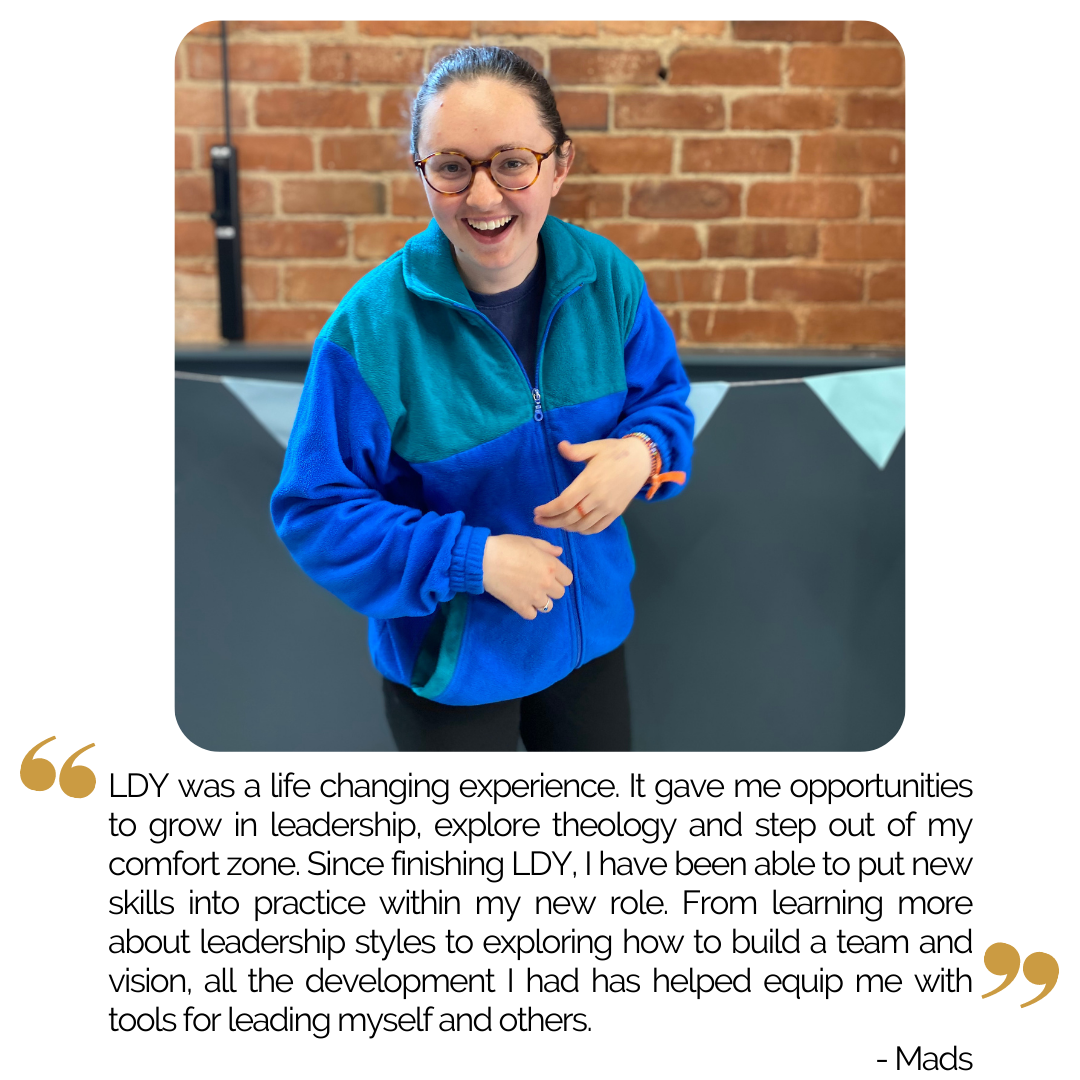“My Leadership Development Year was a life changing experience. It gave me opportunities to grow in leadership, explore theology and step out of my comfort zone. Since completing the LDY I have been able to put new skills into practice within my new…