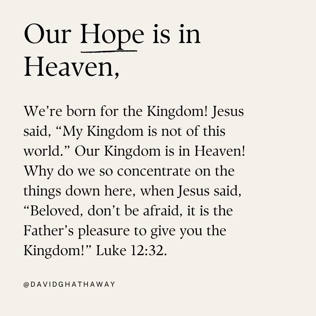 Our Hope is in Heaven, not down here! We&rsquo;re born for the Kingdom! Jesus said, &ldquo;My Kingdom is not of this world.&rdquo; Our Kingdom is in Heaven! Why do we so concentrate on the things down here, when Jesus said, &ldquo;Beloved, don&rsquo;