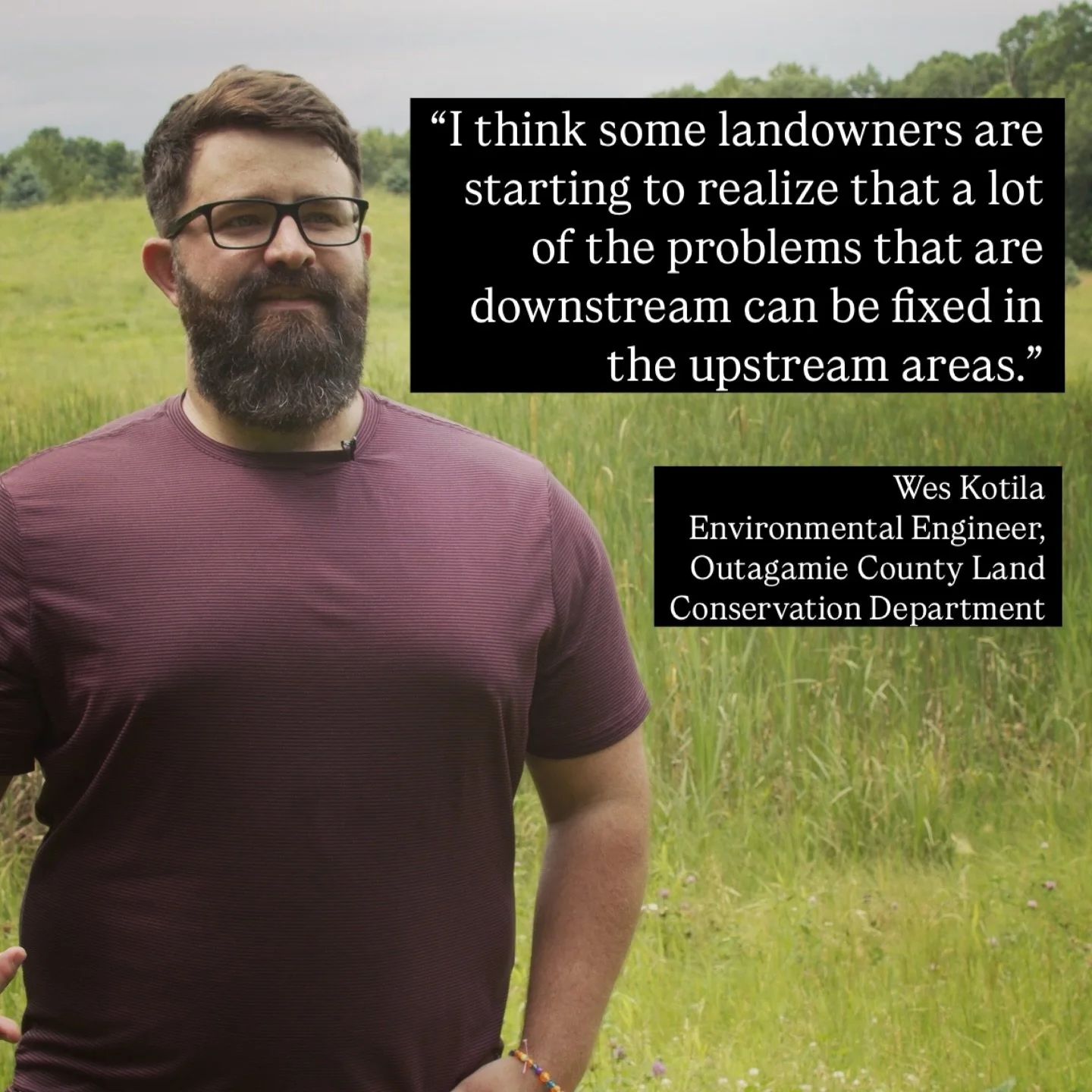&ldquo;I think some landowners are starting to realize that a lot of the problems that are downstream can be fixed in the upstream areas.&rdquo; - Wes Kotila, Environmental Engineer, Outagamie County Land Conservation Department 

This idea from Wes 