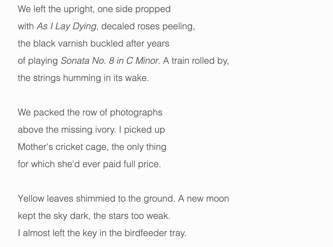 We left the upright, one side propped with As I Lay Dying , decaled roses peeling, the black varnish buckled after years of playing Sonata No. 8 in C Minor. A train rolled by, the strings humming in its wake. We packed the row of photographs above the missing ivory. I picked up Mother's cricket cage, the only thing for which she'd ever paid full price. Yellow leaves shimmied to the ground. A new moon kept the sky dark, the stars too weak. I almost left the key in the birdfeeder tray.