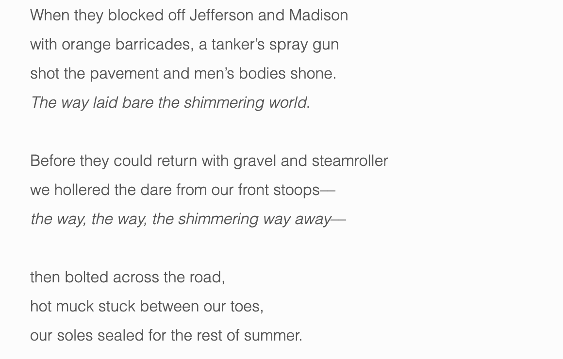 When they blocked off Jefferson and Madison with orange barricades, a tanker’s spray gun shot the pavement and men’s bodies shone. The way laid bare the shimmering world . Before they could return with gravel and steamroller we hollered the dare from our front stoops–– the way, the way, the shimmering way away –– then bolted across the road, hot muck stuck between our toes, our soles sealed for the rest of summer.