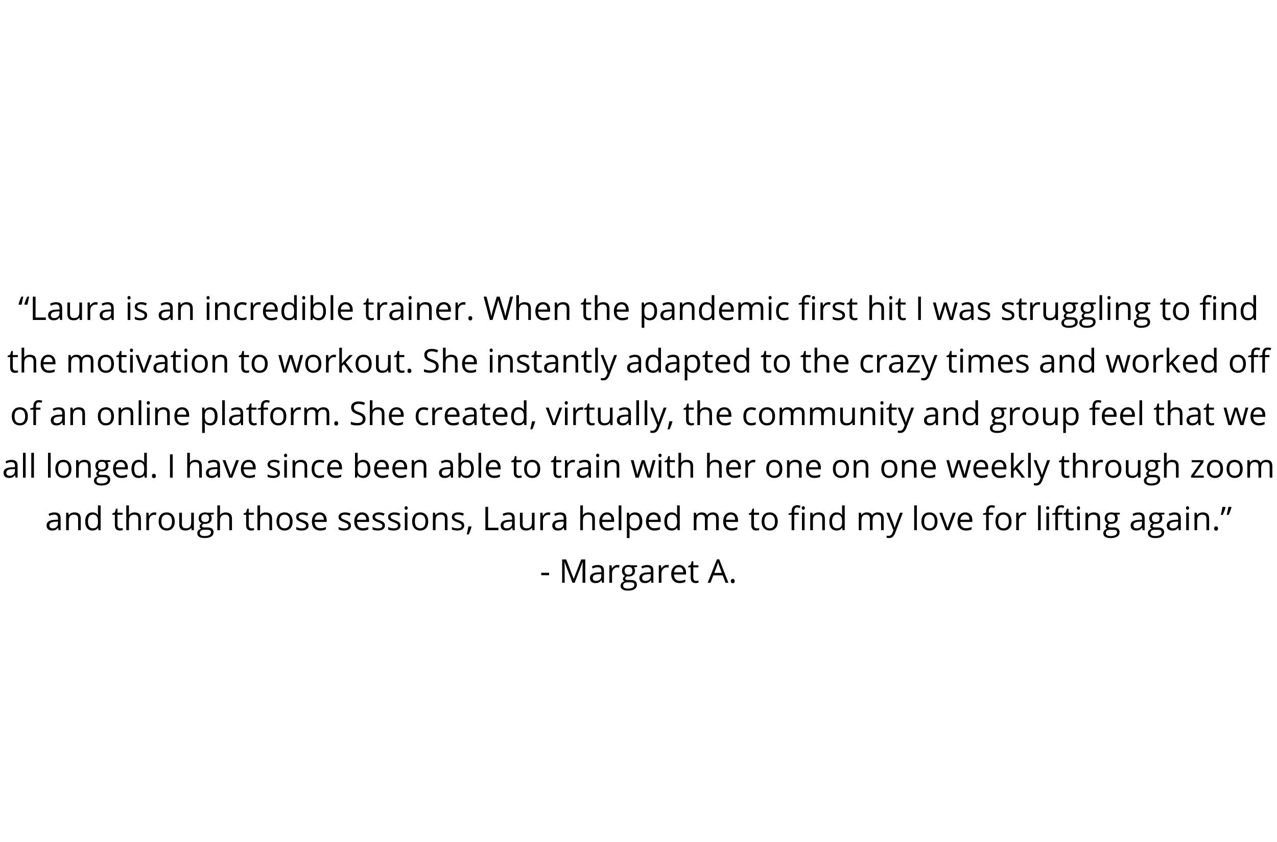 “Laura is an incredible trainer. When the pandemic first hit I was struggling to find the motivation to workout. She instantly adapted to the crazy times and worked off of an online platform. She created, virtually, .jpg