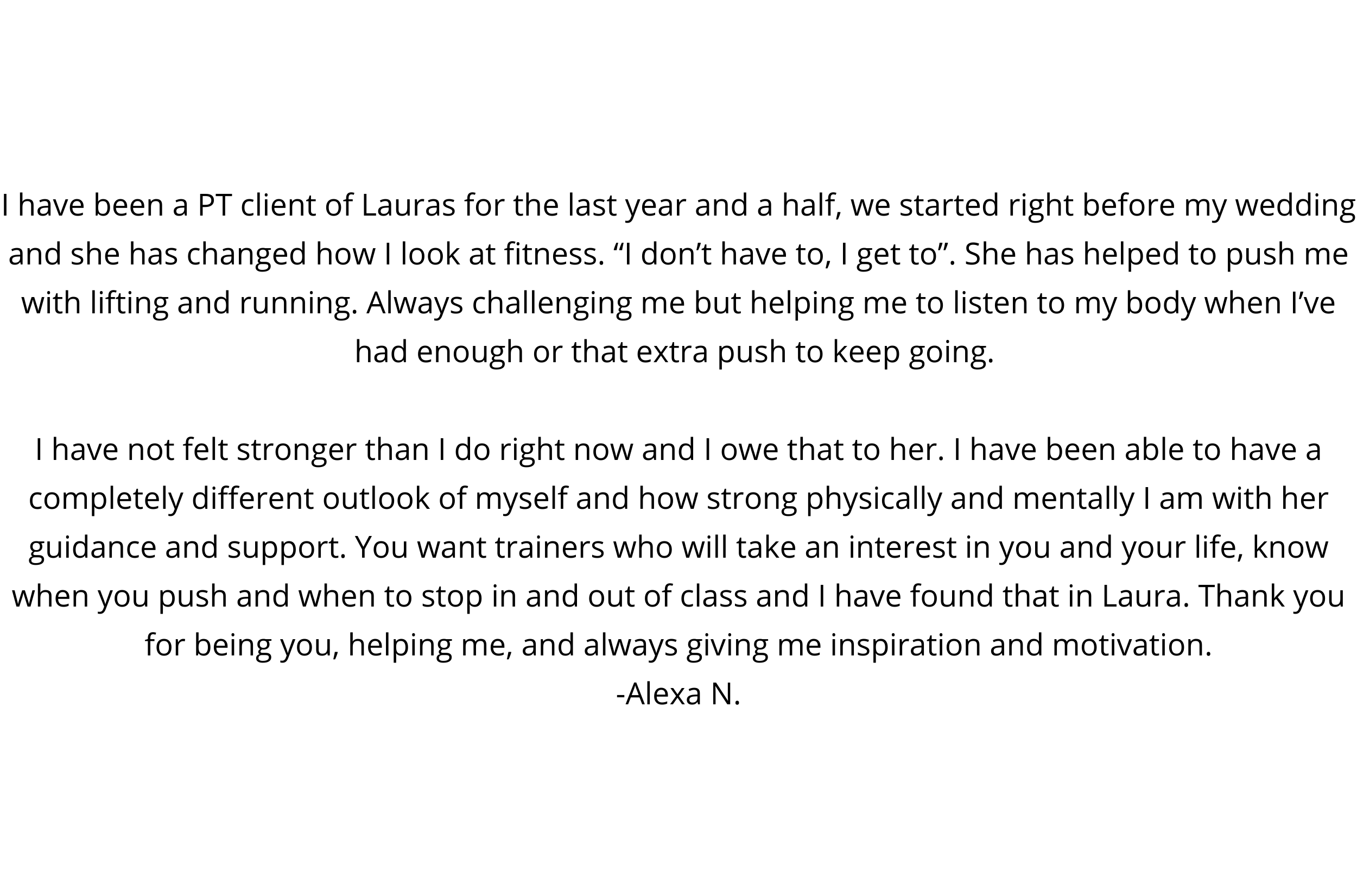 “Laura is an incredible trainer. When the pandemic first hit I was struggling to find the motivation to workout. She instantly adapted to the crazy times and worked off of an online platform. She created, virtually, -2.png