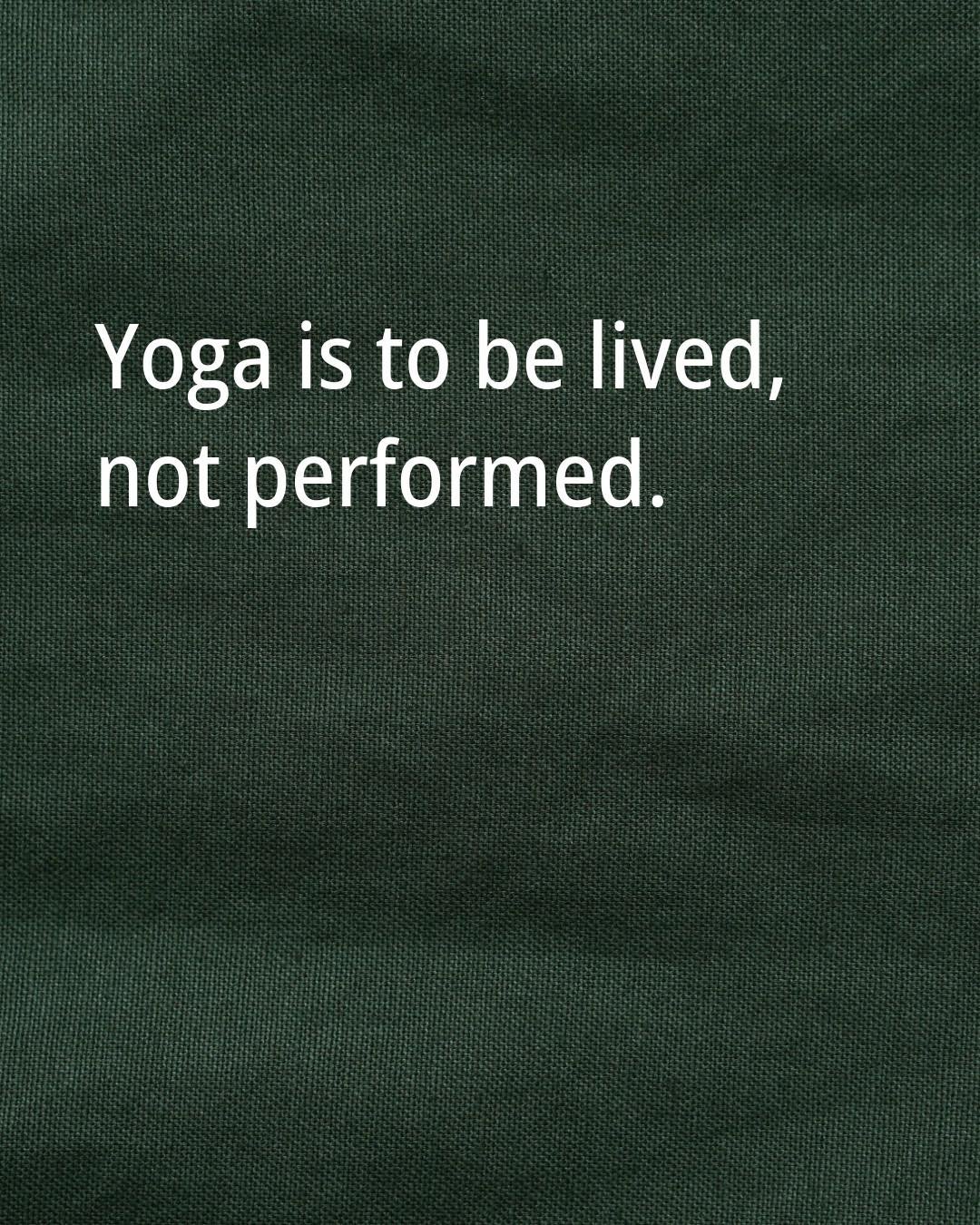 Yoga is to be lived, not performed.

At its core, yoga is about calming the mind and learning how to move through the world with more meaning and peace. Poses feel good when you find the alignment that works for your body, but they are just a tool fo