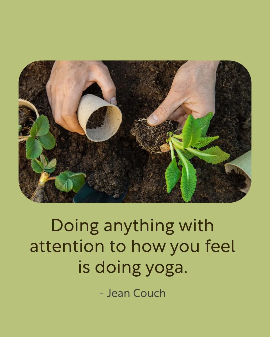 &ldquo;Doing anything with attention to how you feel is doing yoga.&rdquo; - Jean Couch

Whether you&rsquo;re gardening, cooking, spending time with family, or practicing postures on your mat - yoga is the practice of being fully present in whatever 