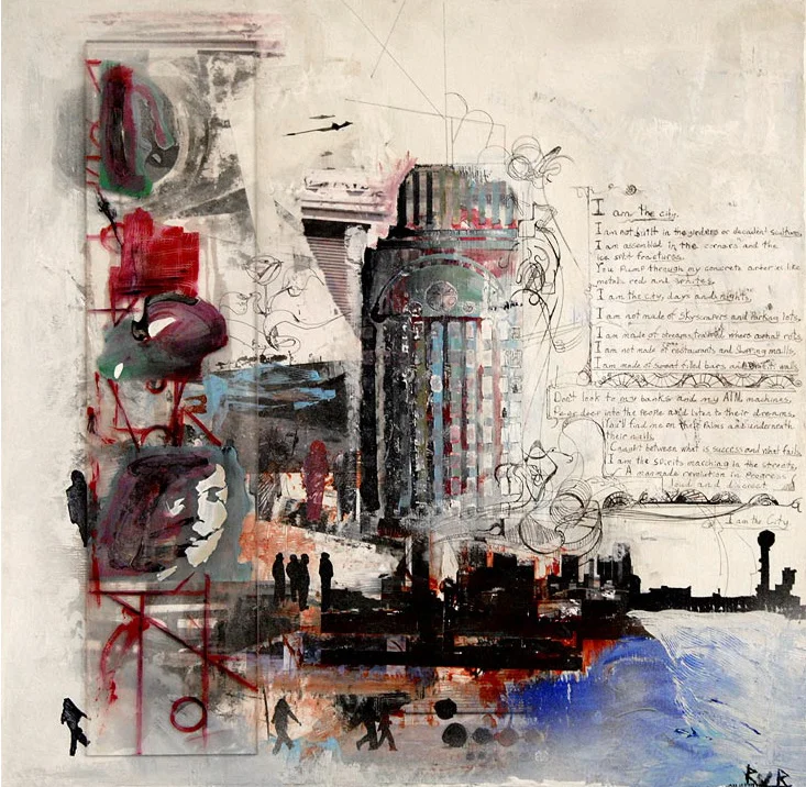 I AM THE CITY (SOLD) POEM: I AM THE CITY I AM NOT BUILT IN THE GIRDER OR DECADENT SCULPTURES I AM ASSEMBLED IN THE CORNERS AND THE ICE SPLIT FRACTURES YOU PUMP THROUGH MY ARTERIES LIKE METALLIC RED AND WHITES I AM THE CITY, DAYS AND NIGHTS I AM NOT MADE OF SKYSCRAPERS AND PARKING LOTS I AM MADE OF STREAMS TRAPPED WHERE ASPHALT ROTS I AM NOT MADE OF RESTAURANTS AND SHOPPING MALLS I AM MADE OF SWEAT FILLED BARS AND GRAFFITI WALLS DON’T LOOK TO MY BANKS AND MY ATM MACHINES PEER DEEP INTO THE PEOPLE AND LISTEN TO THEIR DREAMS YOU’LL FIND ME ON THEIR PALMS AND UNDERNEATH THEIR NAILS CAUGHT BETWEEN WHAT IS SUCCESS AND WHAT FAILS I AM THE SPIRITS MARCHING IN THE STREETS A MANMADE REVOLUTION IN PROGRESS LOUD AND DISCREET I AM THE CITY