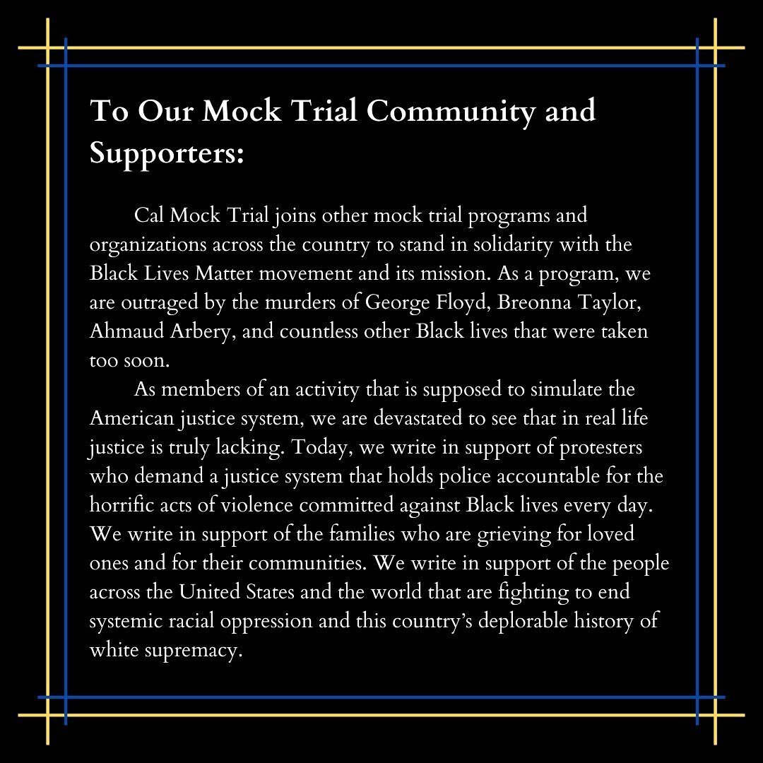 Cal Mock Trial joins other mock trial programs and organizations across the country to stand in solidarity with the Black Lives Matter movement and its mission. We realize that in order to better ourselves and our program, we must amplify Black voice
