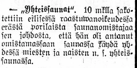 ”Yhteissaunat”. 10 mklla sakotettiin eilisessä raastuwanoikeudessa erästä porilaista saunanomistajaa sen johdosta, että hän oli antanut omistamassaan saunassa käydä yhdessä miesten ja naisten n.s. yhteissaunassa. Lähde: satakunta 11.7.1916, no 77.