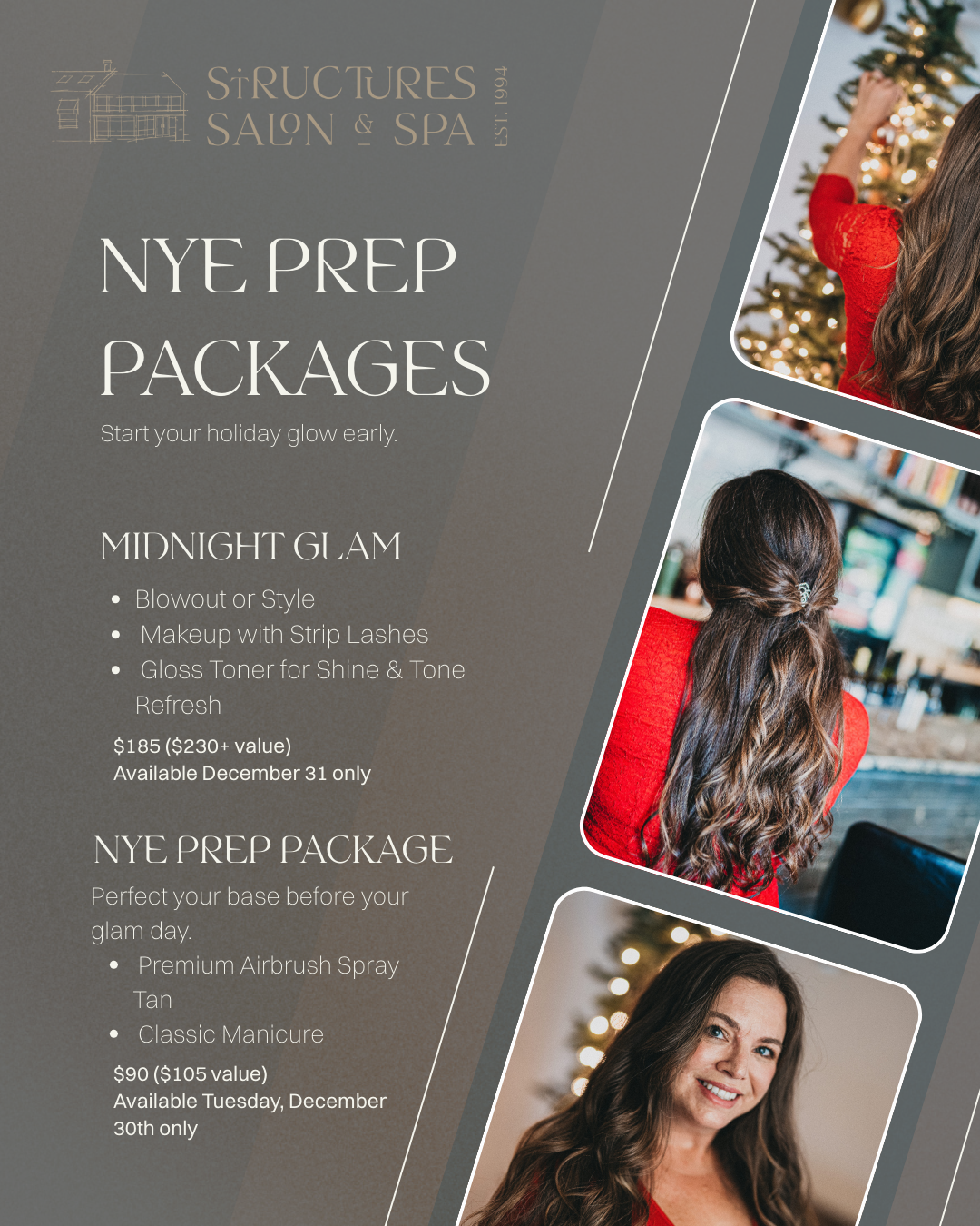 NYE Prep Package

Premium airbrush spray tan + classic manicure, $90 ($105 value), Dec 30 only.
Perfect prep before Midnight Glam.
OR MIDNIGHT GLAM
Your look for the countdown — handled. 

Get party-ready with our signature NYE trio:
Blowout or Style