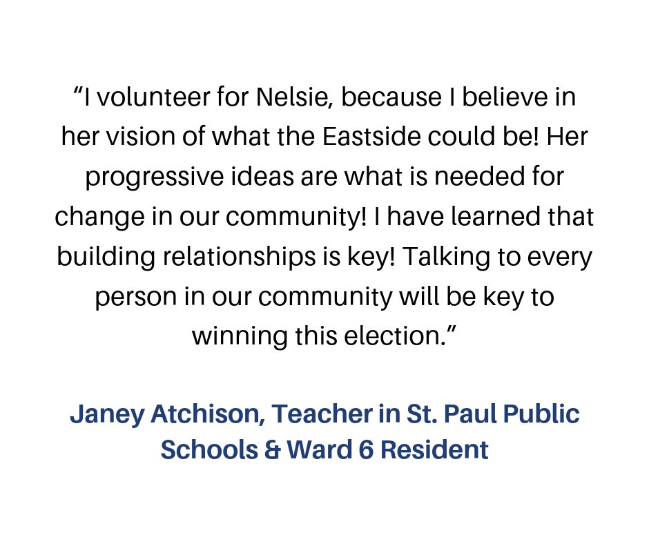 “I volunteer for Nelsie, because I believe in her vision of what the Eastside could be! Her progressive ideas are what is needed for change in our community! I have learned that building relationships is key! Talking-2.png