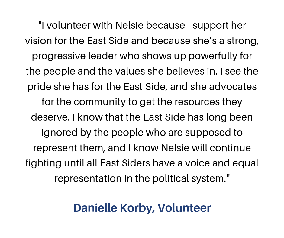 “I volunteer for Nelsie, because I believe in her vision of what the Eastside could be! Her progressive ideas are what is needed for change in our community! I have learned that building relationships is key! Talking-4.png