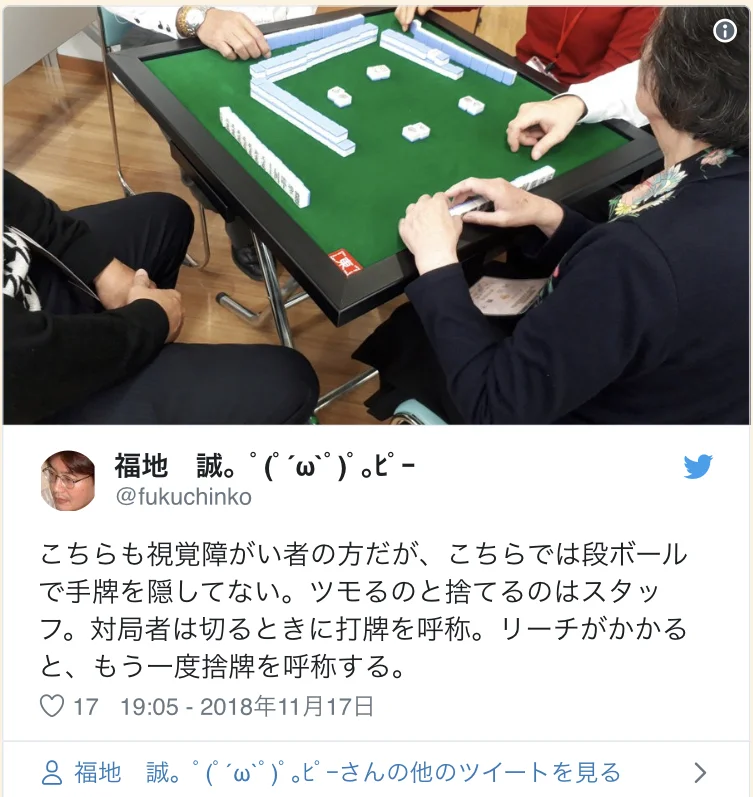 Twitter Account: @fukuchinko This one is also played by visually-impaired players, but they are not hiding their hands with the card board. The draws and discards are done by the staff. The players say the tile that they discard. When Riichi, they call the discarded tile again. 19:05 - November 17th 2018