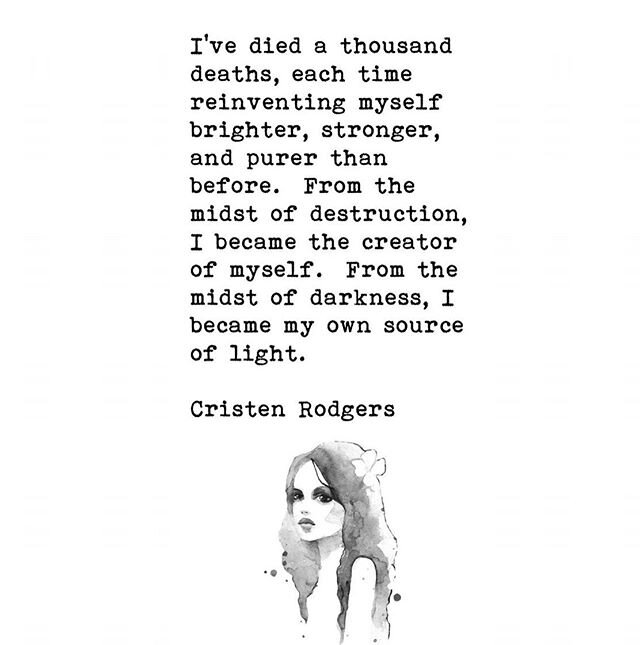 &ldquo;I&rsquo;ve died a thousand deaths, each time reinventing myself, brighter, stronger, and purer than before. From the midst of destruction, I became the creator of myself. From the midst of darkness, I became my own source of light.&rdquo; -Cri