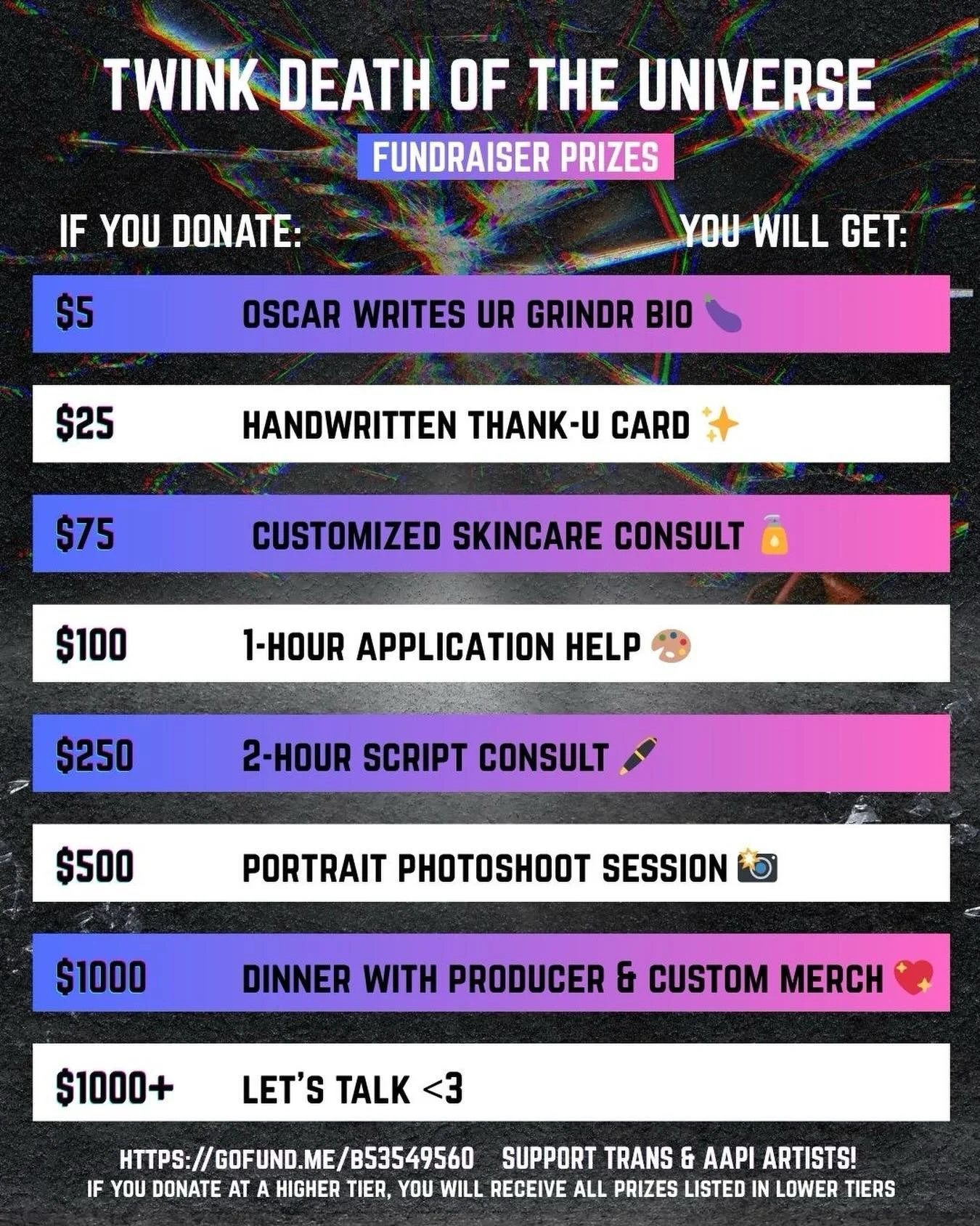 struggling to finish your play? want a custom skincare routine? applying to [redacted] for the 1000th time? intrigued by ~twink death merch~? 🎈

donate to our GoFundMe today and get one (or more) of these fun gay prizes! 

we believe that trans, que