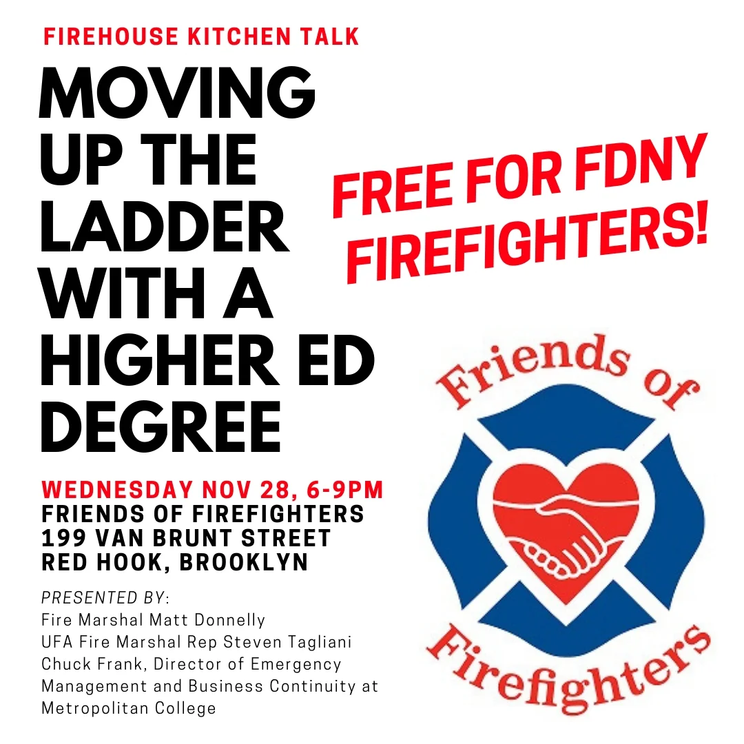 Given the strong turnout at July's Firehouse Kitchen Talk, "Moving Up The Ladder With A Higher Education Degree," we're happy to announce that we'll be hosting a repeat presentation for those who missed it. If you’re an active FDNY firefighter considering going back to school and pursuing a college degree, come out to the firehouse on Wednesday, November 28th, 6-9PM for a firefighter-prepared dinner followed by an incredibly valuable presentation from Fire Marshal Matt Donnelly, UFA Fire Marshal Rep Steven Tagliani, and Chuck Frank, Director of Emergency Management and Business Continuity at Metropolitan College of New York, all of whom will be speaking to the application and admissions process for degree completion programs. FREE for FDNY firefighters. (If you're on the fence about moving forward with a degree, click here to read an encouraging article written by Matt for WNYF Magazine.)