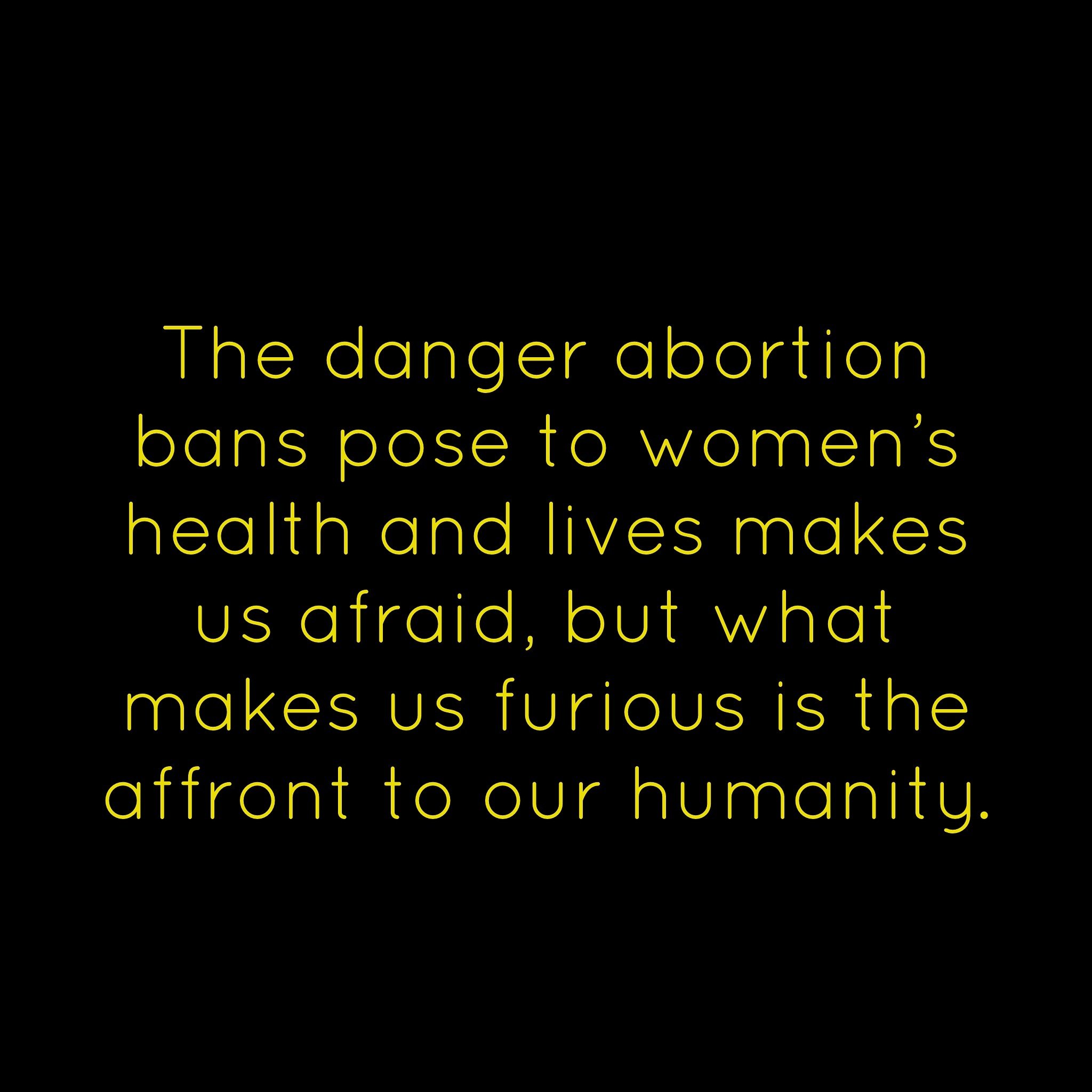 Yes. This. 
&ldquo;The danger abortion bans pose to women&rsquo;s health and lives makes us afraid, but what makes us furious is the affront to our humanity. It is demeaning, incredibly so, to watch as statehouses full of men decide that women were b